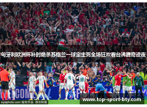 匈牙利欧洲杯补时绝杀苏格兰一球定生死全场狂欢看台沸腾奇迹夜 匈牙利欧洲杯补时绝杀苏格兰一球定生死全场狂欢看台沸腾奇迹夜