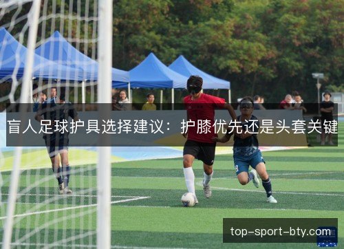 盲人足球护具选择建议：护膝优先还是头套关键